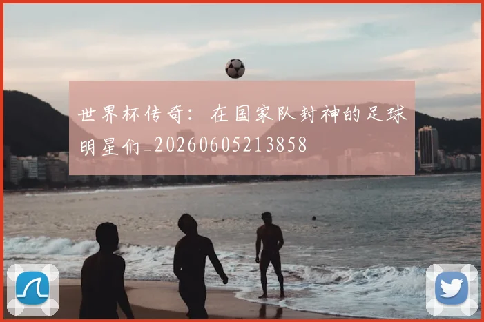世界杯传奇：在国家队封神的足球明星们_20260605213858