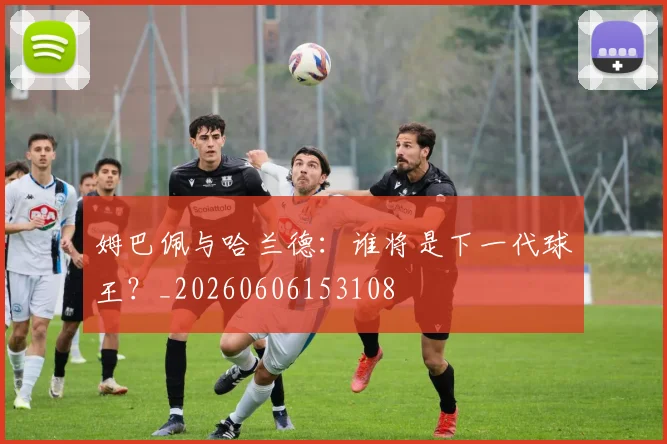 姆巴佩与哈兰德：谁将是下一代球王？_20260606153108