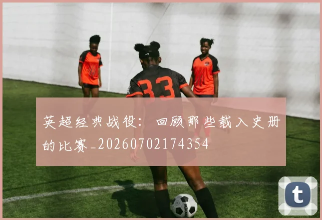 英超经典战役：回顾那些载入史册的比赛_20260702174354