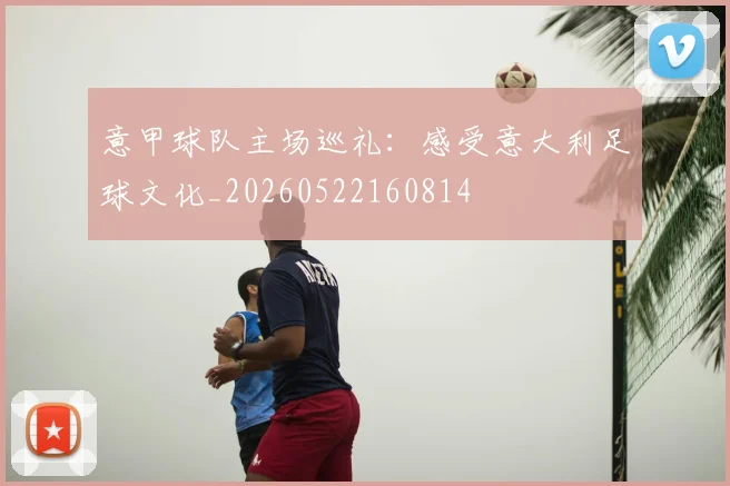 意甲球队主场巡礼:感受意大利足球文化_20260522160814