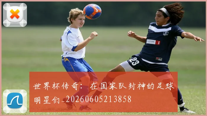 世界杯传奇:在国家队封神的足球明星们_20260605213858