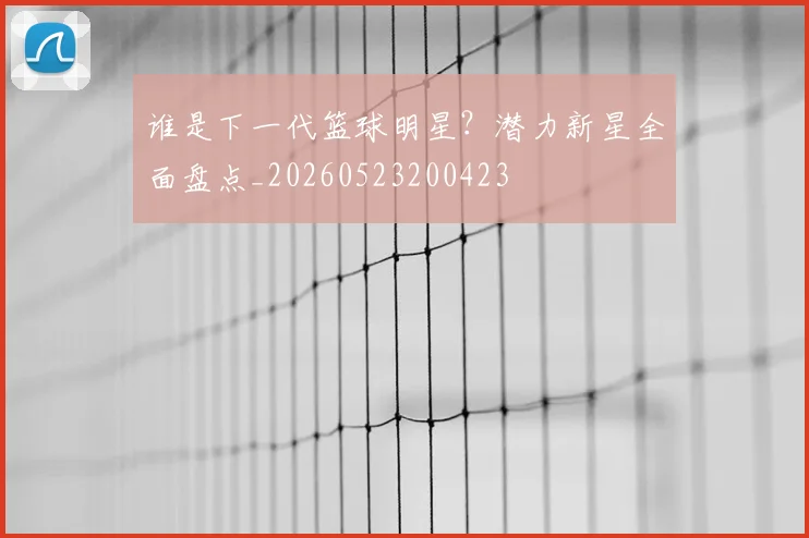 谁是下一代篮球明星?潜力新星全面盘点_20260523200423