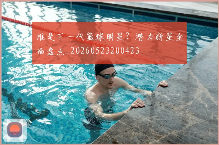谁是下一代篮球明星？潜力新星全面盘点_20260523200423